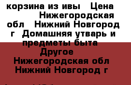 корзина из ивы › Цена ­ 1 200 - Нижегородская обл., Нижний Новгород г. Домашняя утварь и предметы быта » Другое   . Нижегородская обл.,Нижний Новгород г.